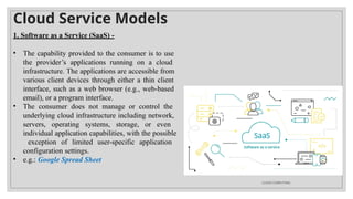 Cloud Service Models
1. Software as a Service (SaaS) -
• The capability provided to the consumer is to use
the provider’s applications running on a cloud
infrastructure. The applications are accessible from
various client devices through either a thin client
interface, such as a web browser (e.g., web-based
email), or a program interface.
• The consumer does not manage or control the
underlying cloud infrastructure including network,
servers, operating systems, storage, or even
individual application capabilities, with the possible
exception of limited user-specific application
configuration settings.
• e.g.: Google Spread Sheet
CLOUD COMPUTING
 