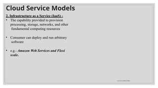 Cloud Service Models
CLOUD COMPUTING
2. Infrastructure as a Service (IaaS) -
• The capability provided to provision
processing, storage, networks, and other
fundamental computing resources
• Consumer can deploy and run arbitrary
software
• e.g.: Amazon Web Services and Flexi
scale.
 
