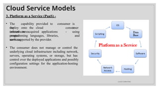 Cloud Service Models
3. Platform as a Service (PaaS) -
• The capability provided to
the
consumer is
to
deploy onto the cloud
infrastructure
consumer
-
created or acquired applications
created
programming languages, libraries,
services,
using
and
tools supported by the provider.
• The consumer does not manage or control the
underlying cloud infrastructure including network,
servers, operating systems, or storage, but has
control over the deployed applications and possibly
configuration settings for the application-hosting
environment.
CLOUD COMPUTING
 