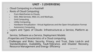 UNIT – I (OVERVIEW)
CLOUD COMPUTING
1. Cloud Computing in a Nutshell
2. Roots of Cloud Computing:
A. From Mainframes to Clouds,
B. SOA, Web Services, Web 2.0, and Mashups,
C. Grid Computing,
D. Utility Computing,
E. Hardware Virtualization - Virtual Appliances and the Open Virtualization Format
F. Autonomic Computing
3. Layers and Types of Clouds: Infrastructure as a Service, Platform as
a
Service, Software as a Service, Deployment Models
4. Properties and Characteristics of a Cloud computing
5. Challenges and Risks: Security, Privacy, and Trust, Data Lock-In and
Standardization, Availability, Fault-Tolerance, and Disaster Recovery,
Resource Management and Energy- Efficiency
 
