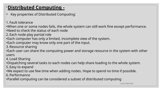 
Distributed Computing -
 Key properties of Distributed Computing:
1. Fault tolerance
•When one or some nodes fails, the whole system can still work fine except performance.
•Need to check the status of each node
2. Each node play partial role
•Each computer has only a limited, incomplete view of the system.
•Each computer may know only one part of the input.
3. Resource sharing
•Each user can share the computing power and storage resource in the system with other
users
4. Load Sharing
•Dispatching several tasks to each nodes can help share loading to the whole system.
5. Easy to expand
•We expect to use few time when adding nodes. Hope to spend no time if possible.
6. Performance
•Parallel computing can be considered a subset of distributed computing
CLOUD COMPUTING
 