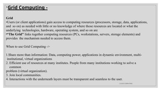 
Grid Computing -
Grid
•Users (or client applications) gain access to computing resources (processors, storage, data, applications,
and so on) as needed with little or no knowledge of where those resources are located or what the
underlying technologies, hardware, operating system, and so on are
•“The Grid" links together computing resources (PCs, workstations, servers, storage elements) and
provides the mechanism needed to access them.
When to use Grid Computing ->
1.Share more than information: Data, computing power, applications in dynamic environment, multi-
institutional, virtual organizations
2. Efficient use of resources at many institutes. People from many institutions working to solve a
common
problem (virtual organization).
3. Join local communities.
4. Interactions with the underneath layers must be transparent and seamless to the user.
CLOUD COMPUTING
 