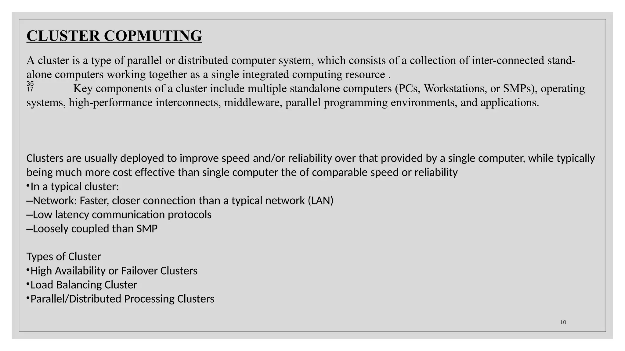 CLUSTER COPMUTING
10
A cluster is a type of parallel or distributed computer system, which consists of a collection of inter-connected stand-
alone computers working together as a single integrated computing resource .
 Key components of a cluster include multiple standalone computers (PCs, Workstations, or SMPs), operating
systems, high-performance interconnects, middleware, parallel programming environments, and applications.
Clusters are usually deployed to improve speed and/or reliability over that provided by a single computer, while typically
being much more cost effective than single computer the of comparable speed or reliability
•In a typical cluster:
–Network: Faster, closer connection than a typical network (LAN)
–Low latency communication protocols
–Loosely coupled than SMP
Types of Cluster
•High Availability or Failover Clusters
•Load Balancing Cluster
•Parallel/Distributed Processing Clusters
 