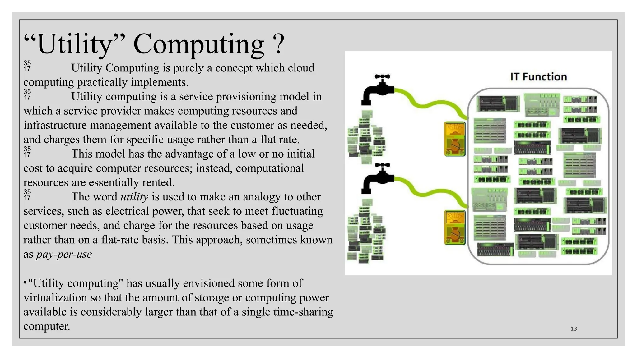“Utility” Computing ?
 Utility Computing is purely a concept which cloud
computing practically implements.
 Utility computing is a service provisioning model in
which a service provider makes computing resources and
infrastructure management available to the customer as needed,
and charges them for specific usage rather than a flat rate.
 This model has the advantage of a low or no initial
cost to acquire computer resources; instead, computational
resources are essentially rented.
 The word utility is used to make an analogy to other
services, such as electrical power, that seek to meet fluctuating
customer needs, and charge for the resources based on usage
rather than on a flat-rate basis. This approach, sometimes known
as pay-per-use
•"Utility computing" has usually envisioned some form of
virtualization so that the amount of storage or computing power
available is considerably larger than that of a single time-sharing
computer. 13
 