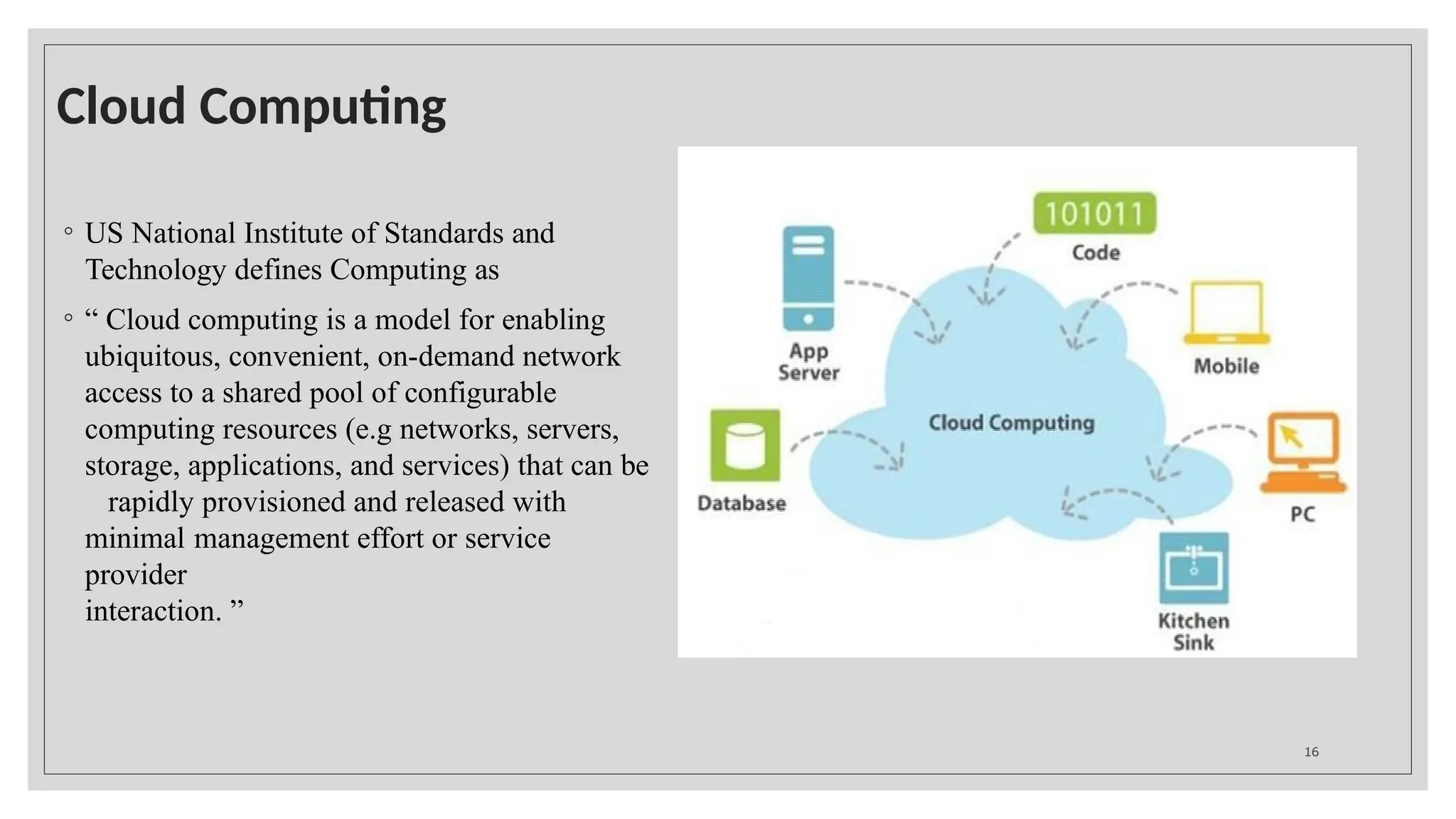 Cloud Computing
◦ US National Institute of Standards and
Technology defines Computing as
◦ “ Cloud computing is a model for enabling
ubiquitous, convenient, on-demand network
access to a shared pool of configurable
computing resources (e.g networks, servers,
storage, applications, and services) that can be
rapidly provisioned and released with
minimal management effort or service
provider
interaction. ”
16
 
