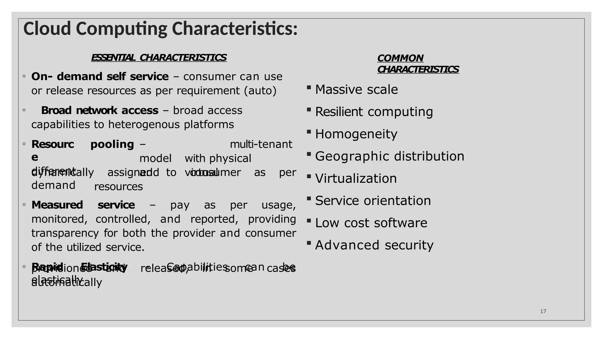 Cloud Computing Characteristics:
17
ESSENTIAL CHARACTERISTICS
◦ On- demand self service – consumer can use
or release resources as per requirement (auto)
◦ Broad network access – broad access
capabilities to heterogenous platforms
◦ Resourc
e
different
pooling – multi-tenant
model with physical
and virtual
resources
dynamically assigned to consumer as per
demand
◦ Measured service – pay as per usage,
monitored, controlled, and reported, providing
transparency for both the provider and consumer
of the utilized service.
◦ Rapid Elasticity - Capabilities can be
elastically
provisioned and released, in some cases
automatically
COMMON
CHARACTERISTICS
 Massive scale
 Resilient computing
 Homogeneity
 Geographic distribution
 Virtualization
 Service orientation
 Low cost software
 Advanced security
 