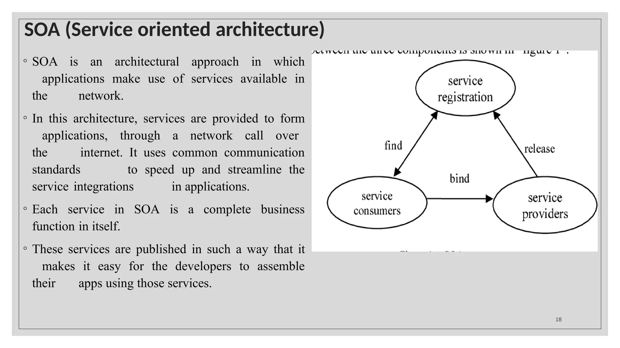 SOA (Service oriented architecture)
◦ SOA is an architectural approach in which
applications make use of services available in
the network.
◦ In this architecture, services are provided to form
applications, through a network call over
the internet. It uses common communication
standards to speed up and streamline the
service integrations in applications.
◦ Each service in SOA is a complete business
function in itself.
◦ These services are published in such a way that it
makes it easy for the developers to assemble
their apps using those services.
18
 