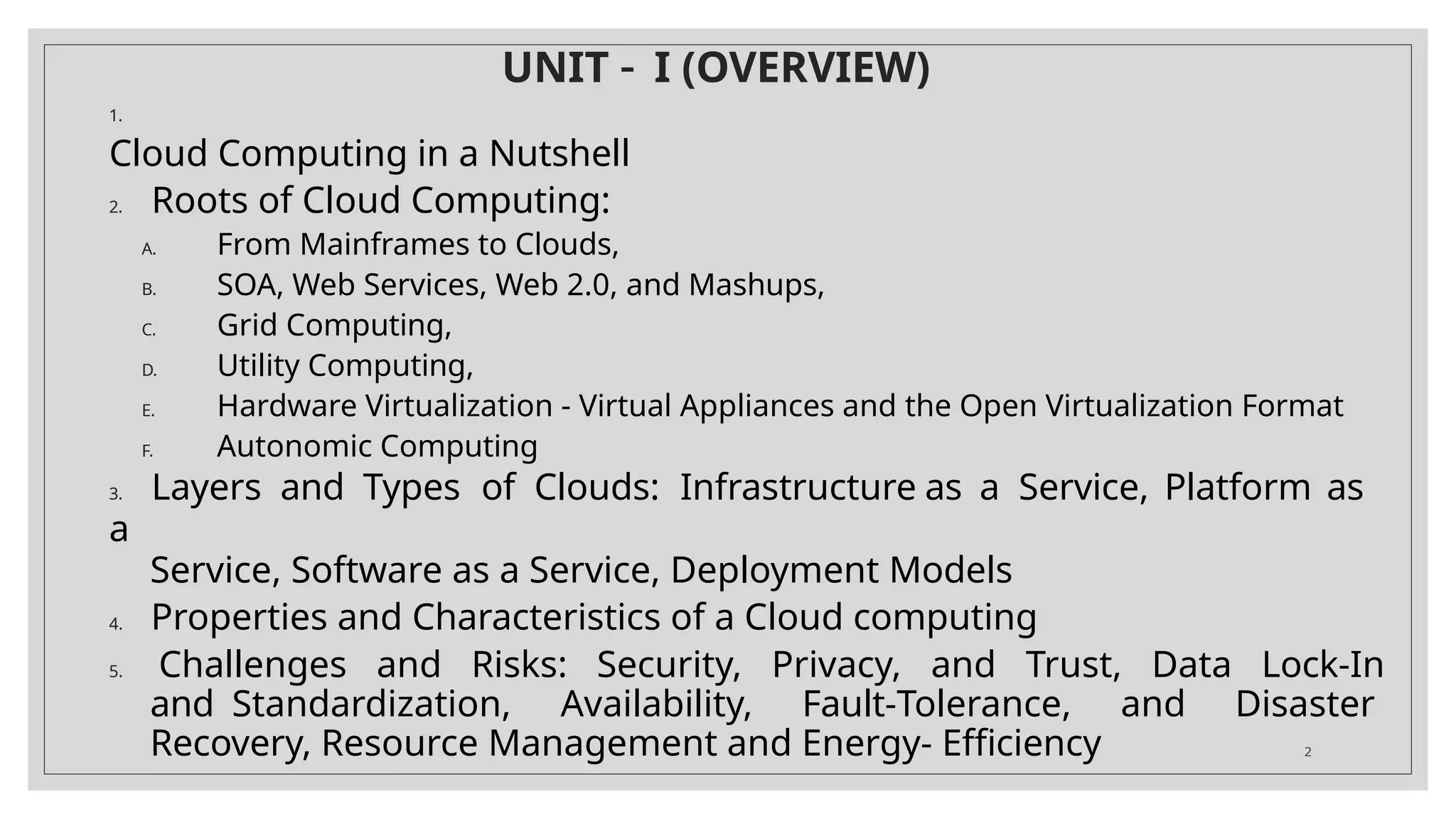 UNIT – I (OVERVIEW)
2
1.
Cloud Computing in a Nutshell
2. Roots of Cloud Computing:
A. From Mainframes to Clouds,
B. SOA, Web Services, Web 2.0, and Mashups,
C. Grid Computing,
D. Utility Computing,
E. Hardware Virtualization - Virtual Appliances and the Open Virtualization Format
F. Autonomic Computing
3. Layers and Types of Clouds: Infrastructure as a Service, Platform as
a
Service, Software as a Service, Deployment Models
4. Properties and Characteristics of a Cloud computing
5. Challenges and Risks: Security, Privacy, and Trust, Data Lock-In
and Standardization, Availability, Fault-Tolerance, and Disaster
Recovery, Resource Management and Energy- Efficiency
 