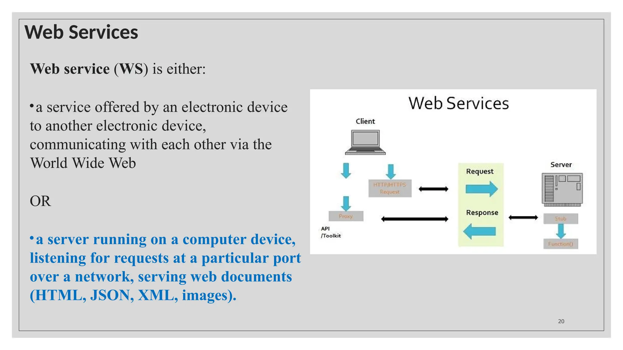Web Services
Web service (WS) is either:
•a service offered by an electronic device
to another electronic device,
communicating with each other via the
World Wide Web
OR
•a server running on a computer device,
listening for requests at a particular port
over a network, serving web documents
(HTML, JSON, XML, images).
20
 