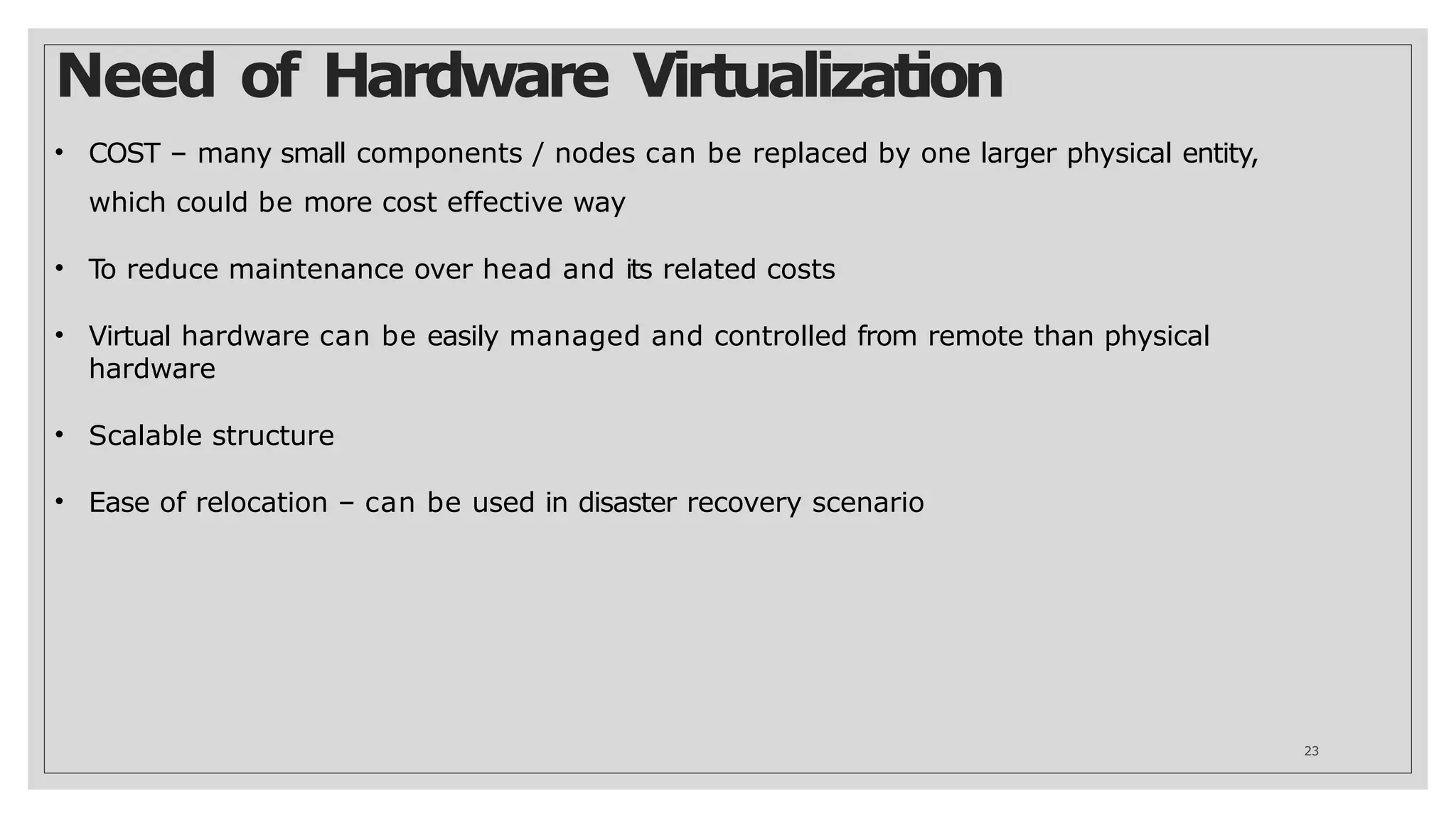 Need of Hardware Virtualization
23
• COST – many small components / nodes can be replaced by one larger physical entity,
which could be more cost effective way
• To reduce maintenance over head and its related costs
• Virtual hardware can be easily managed and controlled from remote than physical
hardware
• Scalable structure
• Ease of relocation – can be used in disaster recovery scenario
 
