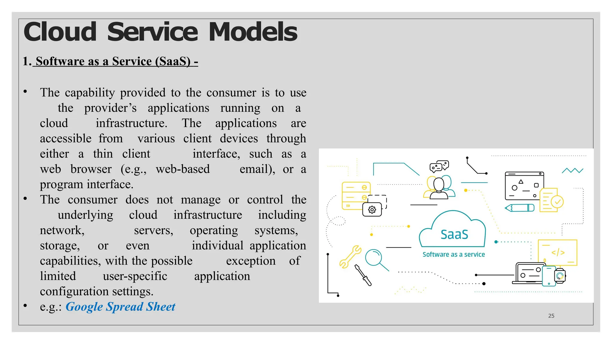 Cloud Service Models
1. Software as a Service (SaaS) -
• The capability provided to the consumer is to use
the provider’s applications running on a
cloud infrastructure. The applications are
accessible from various client devices through
either a thin client interface, such as a
web browser (e.g., web-based email), or a
program interface.
• The consumer does not manage or control the
underlying cloud infrastructure including
network, servers, operating systems,
storage, or even individual application
capabilities, with the possible exception of
limited user-specific application
configuration settings.
• e.g.: Google Spread Sheet
25
 