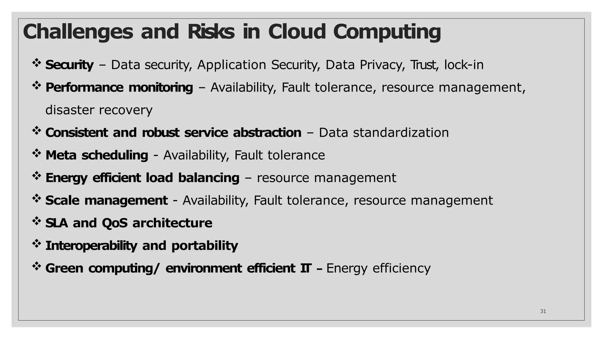 Challenges and Risks in Cloud Computing
31
 Security – Data security, Application Security, Data Privacy, T
rust, lock-in
 Performance monitoring – Availability, Fault tolerance, resource management,
disaster recovery
 Consistent and robust service abstraction – Data standardization
 Meta scheduling - Availability, Fault tolerance
 Energy efficient load balancing – resource management
 Scale management - Availability, Fault tolerance, resource management
 SLA and QoS architecture
 Interoperability and portability
 Green computing/ environment efficient I
T – Energy efficiency
 
