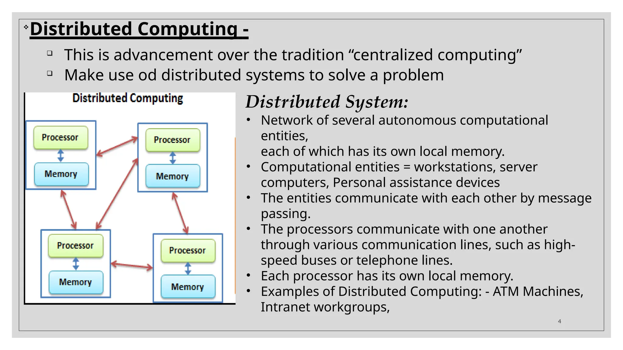 
Distributed Computing -

This is advancement over the tradition “centralized computing”

Make use od distributed systems to solve a problem
Distributed System:
• Network of several autonomous computational
entities,
each of which has its own local memory.
• Computational entities = workstations, server
computers, Personal assistance devices
• The entities communicate with each other by message
passing.
• The processors communicate with one another
through various communication lines, such as high-
speed buses or telephone lines.
• Each processor has its own local memory.
• Examples of Distributed Computing: - ATM Machines,
Intranet workgroups,
4
 