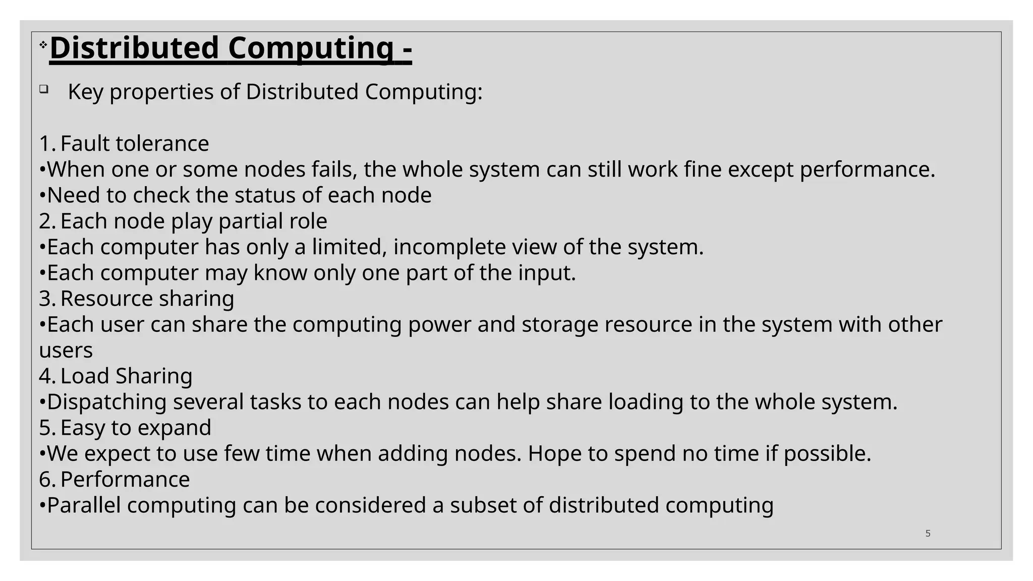 
Distributed Computing -
 Key properties of Distributed Computing:
1. Fault tolerance
•When one or some nodes fails, the whole system can still work fine except performance.
•Need to check the status of each node
2. Each node play partial role
•Each computer has only a limited, incomplete view of the system.
•Each computer may know only one part of the input.
3. Resource sharing
•Each user can share the computing power and storage resource in the system with other
users
4. Load Sharing
•Dispatching several tasks to each nodes can help share loading to the whole system.
5. Easy to expand
•We expect to use few time when adding nodes. Hope to spend no time if possible.
6. Performance
•Parallel computing can be considered a subset of distributed computing
5
 