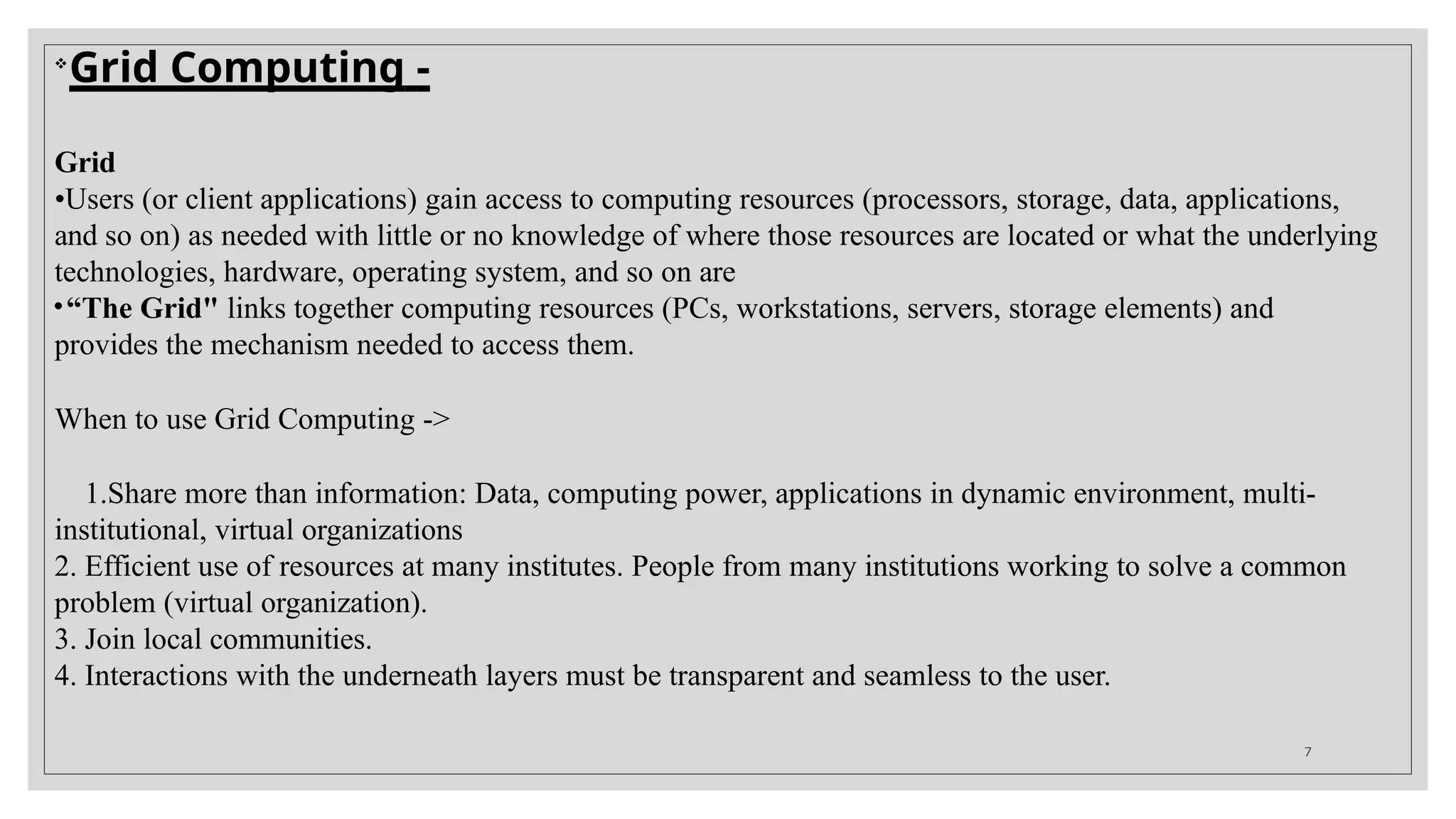 
Grid Computing -
Grid
•Users (or client applications) gain access to computing resources (processors, storage, data, applications,
and so on) as needed with little or no knowledge of where those resources are located or what the underlying
technologies, hardware, operating system, and so on are
•“The Grid" links together computing resources (PCs, workstations, servers, storage elements) and
provides the mechanism needed to access them.
When to use Grid Computing ->
1.Share more than information: Data, computing power, applications in dynamic environment, multi-
institutional, virtual organizations
2. Efficient use of resources at many institutes. People from many institutions working to solve a common
problem (virtual organization).
3. Join local communities.
4. Interactions with the underneath layers must be transparent and seamless to the user.
7
 
