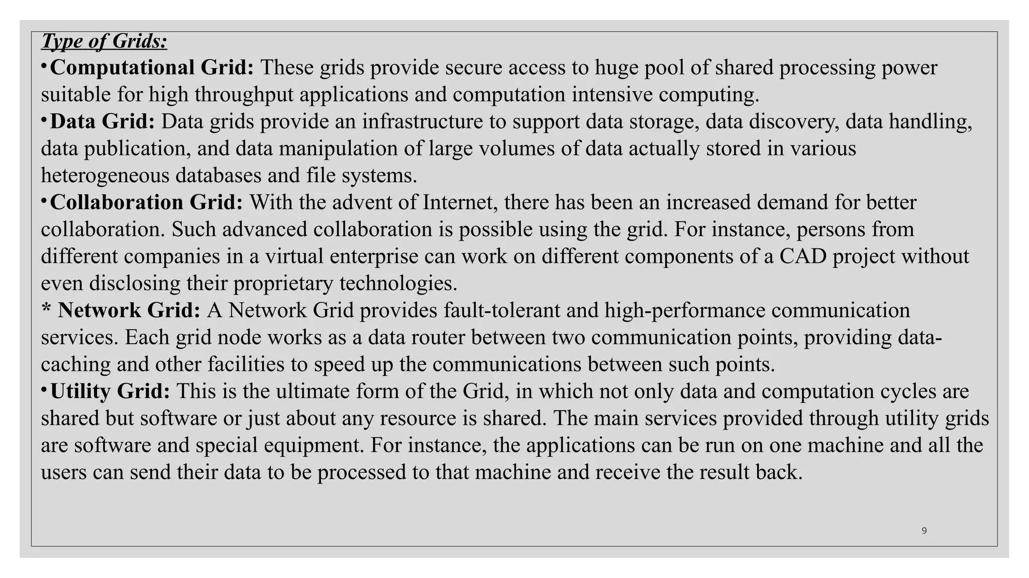Type of Grids:
•Computational Grid: These grids provide secure access to huge pool of shared processing power
suitable for high throughput applications and computation intensive computing.
•Data Grid: Data grids provide an infrastructure to support data storage, data discovery, data handling,
data publication, and data manipulation of large volumes of data actually stored in various
heterogeneous databases and file systems.
•Collaboration Grid: With the advent of Internet, there has been an increased demand for better
collaboration. Such advanced collaboration is possible using the grid. For instance, persons from
different companies in a virtual enterprise can work on different components of a CAD project without
even disclosing their proprietary technologies.
* Network Grid: A Network Grid provides fault-tolerant and high-performance communication
services. Each grid node works as a data router between two communication points, providing data-
caching and other facilities to speed up the communications between such points.
•Utility Grid: This is the ultimate form of the Grid, in which not only data and computation cycles are
shared but software or just about any resource is shared. The main services provided through utility grids
are software and special equipment. For instance, the applications can be run on one machine and all the
users can send their data to be processed to that machine and receive the result back.
9
 