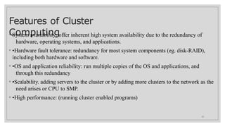 Features of Cluster
Computing
12
◦ System availability: offer inherent high system availability due to the redundancy of
hardware, operating systems, and applications.
◦ •Hardware fault tolerance: redundancy for most system components (eg. disk-RAID),
including both hardware and software.
◦ •OS and application reliability: run multiple copies of the OS and applications, and
through this redundancy
◦ •Scalability. adding servers to the cluster or by adding more clusters to the network as the
need arises or CPU to SMP.
◦ •High performance: (running cluster enabled programs)
 