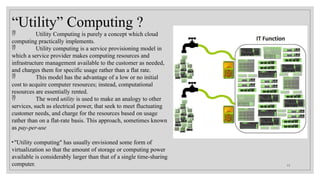 “Utility” Computing ?
 Utility Computing is purely a concept which cloud
computing practically implements.
 Utility computing is a service provisioning model in
which a service provider makes computing resources and
infrastructure management available to the customer as needed,
and charges them for specific usage rather than a flat rate.
 This model has the advantage of a low or no initial
cost to acquire computer resources; instead, computational
resources are essentially rented.
 The word utility is used to make an analogy to other
services, such as electrical power, that seek to meet fluctuating
customer needs, and charge for the resources based on usage
rather than on a flat-rate basis. This approach, sometimes known
as pay-per-use
•"Utility computing" has usually envisioned some form of
virtualization so that the amount of storage or computing power
available is considerably larger than that of a single time-sharing
computer. 13
 
