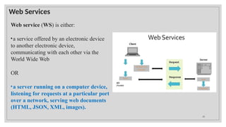 Web Services
Web service (WS) is either:
•a service offered by an electronic device
to another electronic device,
communicating with each other via the
World Wide Web
OR
•a server running on a computer device,
listening for requests at a particular port
over a network, serving web documents
(HTML, JSON, XML, images).
20
 