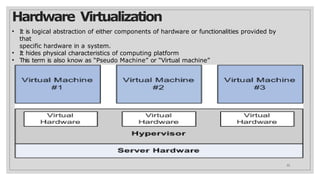 Hardware Virtualization
• It is logical abstraction of either components of hardware or functionalities provided by
that
specific hardware in a system.
• It hides physical characteristics of computing platform
• This term is also know as “Pseudo Machine” or “Virtual machine”
22
 