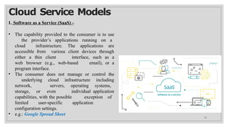 Cloud Service Models
1. Software as a Service (SaaS) -
• The capability provided to the consumer is to use
the provider’s applications running on a
cloud infrastructure. The applications are
accessible from various client devices through
either a thin client interface, such as a
web browser (e.g., web-based email), or a
program interface.
• The consumer does not manage or control the
underlying cloud infrastructure including
network, servers, operating systems,
storage, or even individual application
capabilities, with the possible exception of
limited user-specific application
configuration settings.
• e.g.: Google Spread Sheet
25
 
