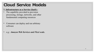 Cloud Service Models
26
2. Infrastructure as a Service (IaaS) -
• The capability provided to provision
processing, storage, networks, and other
fundamental computing resources
• Consumer can deploy and run arbitrary
software
• e.g.: Amazon Web Services and Flexi scale.
 