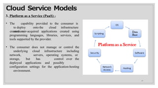 Cloud Service Models
3. Platform as a Service (PaaS) -
• The capability provided to the consumer is
to deploy onto the cloud infrastructure
consumer-
programming languages, libraries, services,
created or acquired applications created using
and
tools supported by the provider.
• The consumer does not manage or control the
underlying cloud infrastructure including
network, servers, operating systems, or
storage, but has control over the
deployed applications and possibly
configuration settings for the application-hosting
environment.
27
 