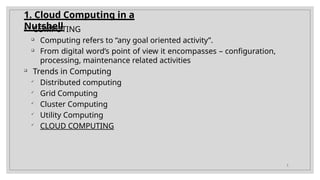1. Cloud Computing in a
Nutshell
3

COMPUTING

Computing refers to “any goal oriented activity”.

From digital word’s point of view it encompasses – configuration,
processing, maintenance related activities

Trends in Computing

Distributed computing

Grid Computing

Cluster Computing

Utility Computing

CLOUD COMPUTING
 