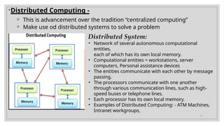 
Distributed Computing -

This is advancement over the tradition “centralized computing”

Make use od distributed systems to solve a problem
Distributed System:
• Network of several autonomous computational
entities,
each of which has its own local memory.
• Computational entities = workstations, server
computers, Personal assistance devices
• The entities communicate with each other by message
passing.
• The processors communicate with one another
through various communication lines, such as high-
speed buses or telephone lines.
• Each processor has its own local memory.
• Examples of Distributed Computing: - ATM Machines,
Intranet workgroups,
4
 