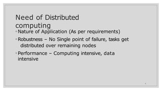 Need of Distributed
computing
6
◦ Nature of Application (As per requirements)
◦ Robustness – No Single point of failure, tasks get
distributed over remaining nodes
◦ Performance – Computing intensive, data
intensive
 