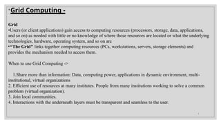 
Grid Computing -
Grid
•Users (or client applications) gain access to computing resources (processors, storage, data, applications,
and so on) as needed with little or no knowledge of where those resources are located or what the underlying
technologies, hardware, operating system, and so on are
•“The Grid" links together computing resources (PCs, workstations, servers, storage elements) and
provides the mechanism needed to access them.
When to use Grid Computing ->
1.Share more than information: Data, computing power, applications in dynamic environment, multi-
institutional, virtual organizations
2. Efficient use of resources at many institutes. People from many institutions working to solve a common
problem (virtual organization).
3. Join local communities.
4. Interactions with the underneath layers must be transparent and seamless to the user.
7
 