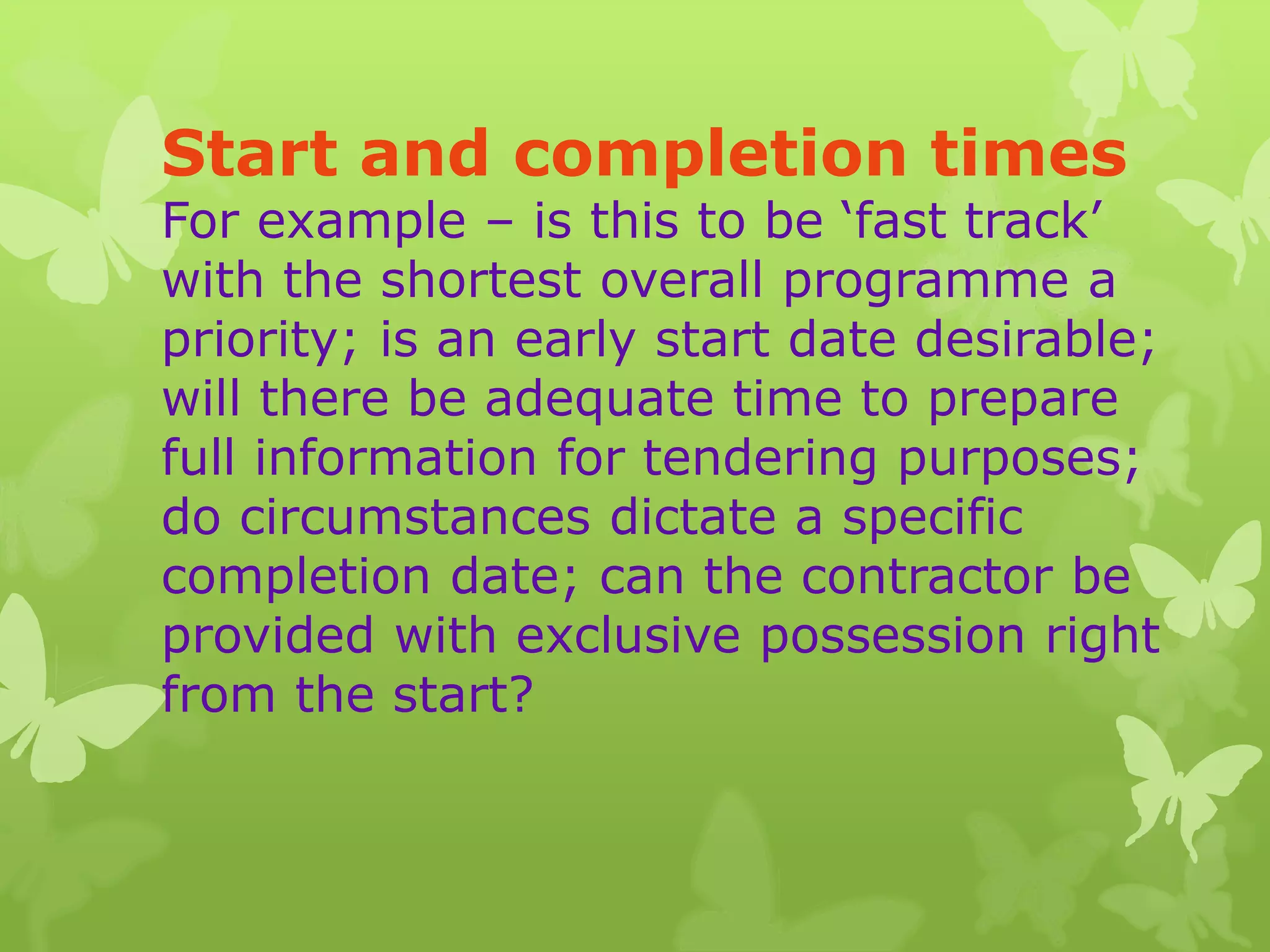 Start and completion times
For example – is this to be ‘fast track’
with the shortest overall programme a
priority; is an early start date desirable;
will there be adequate time to prepare
full information for tendering purposes;
do circumstances dictate a specific
completion date; can the contractor be
provided with exclusive possession right
from the start?
 