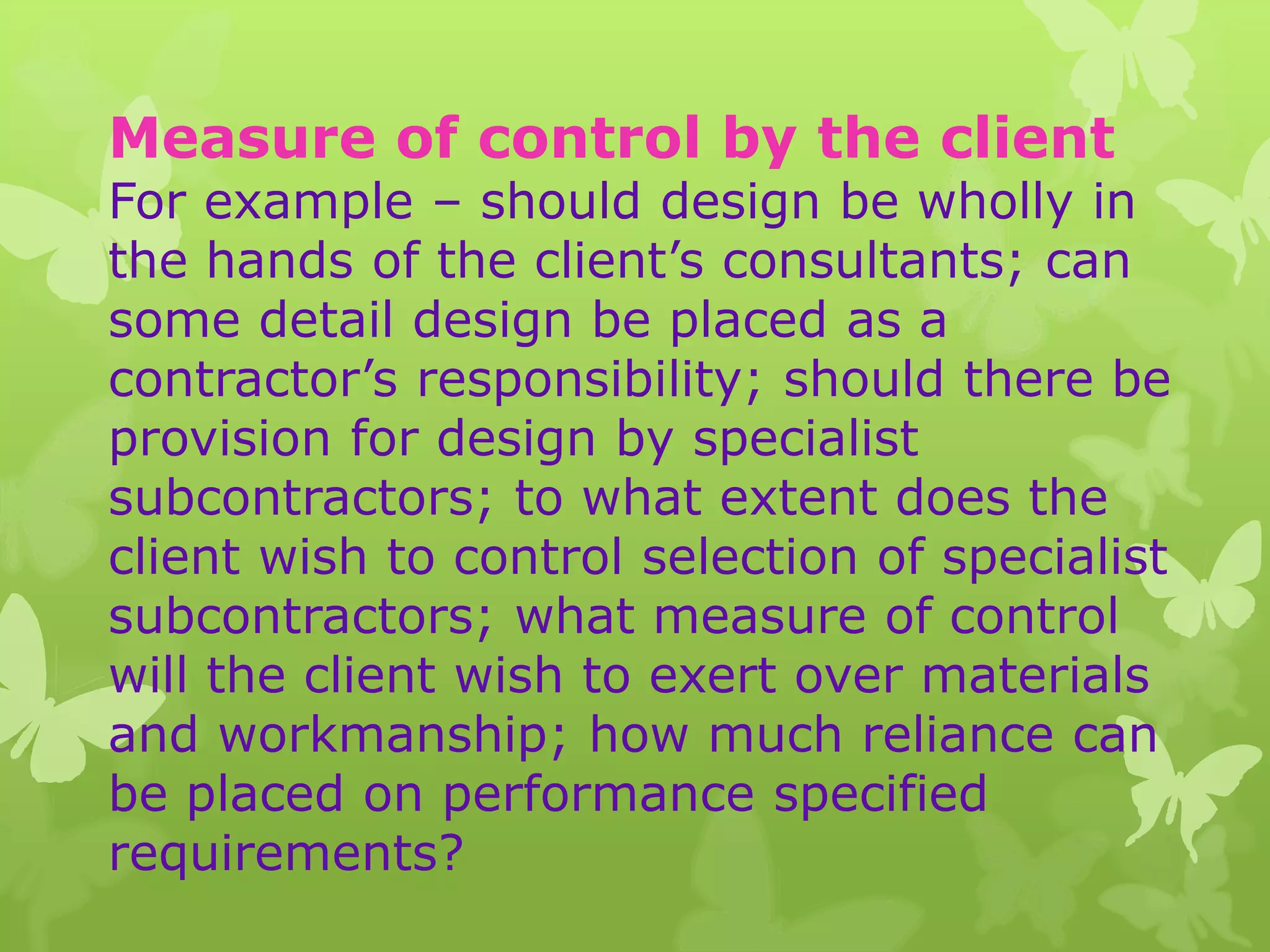 Measure of control by the client
For example – should design be wholly in
the hands of the client’s consultants; can
some detail design be placed as a
contractor’s responsibility; should there be
provision for design by specialist
subcontractors; to what extent does the
client wish to control selection of specialist
subcontractors; what measure of control
will the client wish to exert over materials
and workmanship; how much reliance can
be placed on performance specified
requirements?
 
