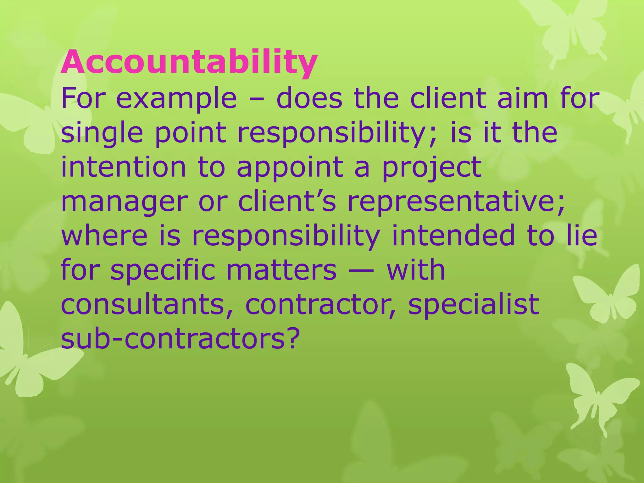 Accountability
For example – does the client aim for
single point responsibility; is it the
intention to appoint a project
manager or client’s representative;
where is responsibility intended to lie
for specific matters — with
consultants, contractor, specialist
sub-contractors?
 