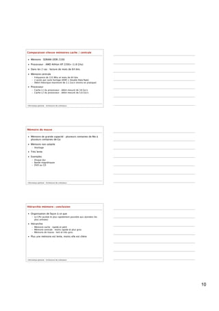 Comparaison vitesse mémoires cache / centrale

• Mémoire : SDRAM-DDR 2100

• Processeur : AMD Athlon XP 2200+ (1.8 Ghz)

• Dans les 2 cas : lecture de mots de 64 bits

• Mémoire centrale
     – Fréquence de 133 Mhz et mots de 64 bits
     – 2 accès par cycle horloge (DDR = Double Data Rate)
     – Débit théorique maximum de 2,1 Go/s (moins en pratique)
• Processeur
     – Cache L1 du processeur : débit mesuré de 18 Go/s
     – Cache L2 du processeur : débit mesuré de 5,6 Go/s




Informatique générale - Architecture des ordinateurs




Mémoire de masse

• Mémoire de grande capacité : plusieurs centaines de Mo à
  plusieurs centaines de Go

• Mémoire non volatile
     – Stockage
• Très lente

• Exemples
     – Disque dur
     – Bande magnétiques
     – DVD ou CD




Informatique générale - Architecture des ordinateurs




Hiérarchie mémoire : conclusion

• Organisation de façon à ce que
     – Le CPU accède le plus rapidement possible aux données les
       plus utilisées

• Hiérarchie
     – Mémoire cache : rapide et petit
     – Mémoire centrale : moins rapide et plus gros
     – Mémoire de masse : lent et très gros

• Plus une mémoire est lente, moins elle est chère




Informatique générale - Architecture des ordinateurs




                                                                   10
 
