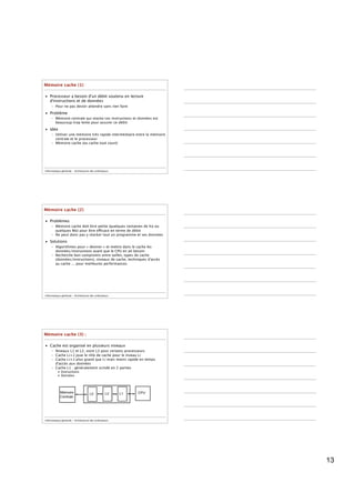 Mémoire cache (1)

• Processeur a besoin d'un débit soutenu en lecture
  d'instructions et de données
     – Pour ne pas devoir attendre sans rien faire

• Problème
     – Mémoire centrale qui stocke ces instructions et données est
       beaucoup trop lente pour assurer ce débit
• Idée
     – Utiliser une mémoire très rapide intermédiaire entre la mémoire
       centrale et le processeur
     – Mémoire cache (ou cache tout court)




Informatique générale - Architecture des ordinateurs




Mémoire cache (2)

• Problèmes
     – Mémoire cache doit être petite (quelques centaines de Ko ou
       quelques Mo) pour être efficace en terme de débit
     – Ne peut donc pas y stocker tout un programme et ses données
• Solutions
     – Algorithmes pour « deviner » et mettre dans le cache les
       données/instructions avant que le CPU en ait besoin
     – Recherche bon compromis entre tailles, types de cache
       (données/instructions), niveaux de cache, techniques d'accès
       au cache ... pour meilleures performances




Informatique générale - Architecture des ordinateurs




Mémoire cache (3) :

• Cache est organisé en plusieurs niveaux
     – Niveaux L1 et L2, voire L3 pour certains processeurs
     – Cache Li+1 joue le rôle de cache pour le niveau Li
     – Cache Li+1 plus grand que Li mais moins rapide en temps
       d'accès aux données
     – Cache L1 : généralement scindé en 2 parties
          • Instructions
          • Données




Informatique générale - Architecture des ordinateurs




                                                                         13
 