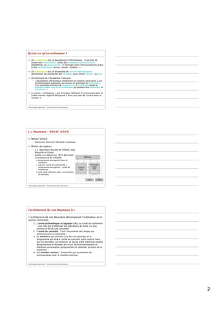 Qu’est-ce qu’un ordinateur ?

• Un ordinateur est un équipement informatique ; il permet de
  traiter des informations selon des séquences d'instructions
  prédéﬁnies ou programmes. Il interagit avec l'environnement grâce
  à des périphériques (écran, clavier, modem...).
• Un ordinateur est un ensemble de circuits électroniques
  permettant de manipuler des données sous forme binaire, ou bits.
• Dictionnaire de l’Académie Française
     – « Équipement informatique comprenant les organes nécessaires à son
       fonctionnement autonome, qui assure, en exécutant les instructions
       d’un ensemble structuré de programmes, le traitement rapide de
       données codées sous forme numérique qui peuvent être conservées et
       transmises. »
• Le terme « ordinateur » est d’origine biblique (il se trouvait dans le
  Littré comme adjectif désignant « Dieu qui met de l’ordre dans le
  monde »)



Informatique générale - Architecture des ordinateurs




J. v. Neumann - EDVAC (1945)

• Moore School
     – Electronic Discrete VAriable Computer
• Points de repères
     – J. v. Neumann discute de l’ENIAC avec
       Mauchly et Eckert
     – publie un rapport en 1945 décrivant
       l’architecture de l’EDVAC
          • programme enregistré dans la
            mémoire
          • séparer unité de commande /
            programme enregistré / unité de
            traitement
          • une seule mémoire pour instructions
            et données




Informatique générale - Architecture des ordinateurs




L’architecture de von Neumann (1)

L’architecture de von Neumann décomposait l’ordinateur en 4
parties distinctes
      1. L’unité arithmétique et logique (UAL) ou unité de traitement
         : son rôle est d’effectuer les opérations de base, un peu
         comme le ferait une calculette ;
      2. L’unité de contrôle : c'est l’équivalent des doigts qui
         actionneraient la calculette ;
      3. La mémoire qui contient à la fois les données et le
         programme qui dira à l'unité de contrôle quels calculs faire
         sur ces données. La mémoire se divise entre mémoire volatile
         (programmes et données en cours de fonctionnement) et
         mémoire permanente (programmes et données de base de la
         machine).
      4. Les entrées-sorties : dispositifs qui permettent de
         communiquer avec le monde extérieur.



Informatique générale - Architecture des ordinateurs




                                                                            2
 