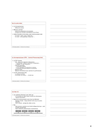 Sur la carte mère

• Le microprocesseur
     – Effectue les calculs
• Mémoire centrale
     – Stocke les programmes et les données
     – Enregistre les résultats intermédiaires et/ou ﬁnaux
• Unités d'entrées et de sorties, pour communication avec
     – En entrée : clavier, souris, disque dur, ...
     – En sortie : carte graphique, disque dur, ...




Informatique générale - Architecture des ordinateurs




Le microprocesseur (CPU - Central Processing Unit)

• Le CPU Contient
     – UAL : réalise des opérations élémentaires
          • Arithmétiques : addition, soustraction, multiplication ...
          • Logiques : ET, OU, comparaison ...
     – Unité de commande
          • Coordinateur général
          • Lit les instructions du programme en mémoire
          • Commande l'UAL pour exécuter ces instructions
     – Mémoire cache
     – Mémoire intermédiaire pour optimiser les performances
• Le CPU communique avec
     – La mémoire centrale
     – Les entrées, les sorties ...... via des bus




Informatique générale - Architecture des ordinateurs




Les bus (1)

• Les systèmes/éléments sont reliés par
      – Un ensemble de câbles faisant transiter les informations
        (signaux électriques)

• Besoin de communication entre tous les éléments
      – Maillage complet : chaque élément relié à tous les autres
        éléments
      – Autre solution : partage des câbles via bus

• Bus
      – Relie plusieurs systèmes via le même câblage électrique : canal
        partagé (multiplexage)
      – Seuls 2 éléments communiquent simultanément

               CPU              Mémoire           Disque dur   Vidéo




Informatique générale - Architecture des ordinateurs




                                                                          4
 