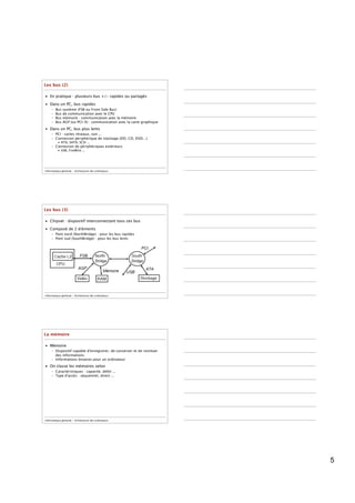 Les bus (2)

• En pratique : plusieurs bus +/- rapides ou partagés

• Dans un PC, bus rapides
     –   Bus   système (FSB ou Front Side Bus)
     –   Bus   de communication avec le CPU
     –   Bus   mémoire : communication avec la mémoire
     –   Bus   AGP (ou PCI-X) : communication avec la carte graphique
• Dans un PC, bus plus lents
     – PCI : cartes réseaux, son ...
     – Connexion périphérique de stockage (DD, CD, DVD...)
          • ATA, SATA, SCSI ...
     – Connexion de périphériques extérieurs
          • USB, FireWire ...




Informatique générale - Architecture des ordinateurs




Les bus (3)

• Chipset : dispositif interconnectant tous ces bus

• Composé de 2 éléments
     – Pont nord (NorthBridge) : pour les bus rapides
     – Pont sud (SouthBridge) : pour les bus lents




Informatique générale - Architecture des ordinateurs




La mémoire

• Mémoire
     – Dispositif capable d'enregistrer, de conserver et de restituer
       des informations
     – Informations binaires pour un ordinateur

• On classe les mémoires selon
     – Caractéristiques : capacité, débit ...
     – Type d'accès : séquentiel, direct ...




Informatique générale - Architecture des ordinateurs




                                                                        5
 