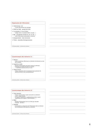 Organisation de l’information

• Unité de base : bit
     – Le plus petit élément de stockage
• Octet (ou byte) : groupe de 8 bits

• Le caractère (7, 8 ou 16 bits)
     – Codage selon un standard (ASCII, Unicode ...)
• Mot : groupement d'octets (8, 16, 32, 64 ...)
     – Unité d'information adressable en mémoire
• Enregistrement : bloc de donnée

• Fichier : ensemble d'enregistrements




Informatique générale - Architecture des ordinateurs




Caractéristiques des mémoires (1)

• Adresse
     – Valeur numérique référençant un élément de mémoire (un mot
       ou un ﬁchier)
• Capacité ou taille
     – Nombre d'informations que peut contenir la mémoire
     – S'exprime en nombre de mots ou d'octets
          • 128 Mmots de 64 bits, 60 Go, 512 Ko

• Temps d'accès
     – Temps s'écoulant entre le lancement d'une opération de
       lecture/écriture et son accomplissement




Informatique générale - Architecture des ordinateurs




Caractéristiques des mémoires (2)

• Cycle mémoire
     – Temps minimal entre 2 accès successifs à la mémoire
     – Cycle > temps d'accès
     – Car besoin d'opérations supplémentaires entre 2 accès
       (stabilisation des signaux, synchronisation ...)
• Débit
     – Nombre d'informations lues ou écrites par seconde
     – Exemple : 300 Mo/s
• Volatilité
     – Conservation ou disparition de l'information dans la mémoire
       hors alimentation électrique de la mémoire




Informatique générale - Architecture des ordinateurs




                                                                      6
 