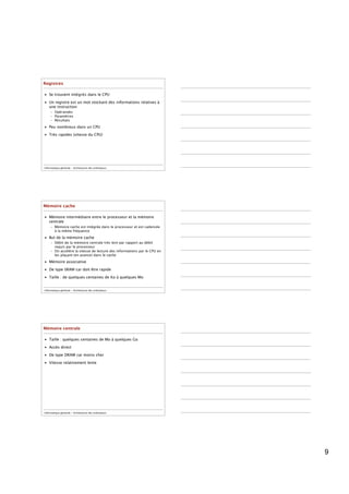 Registres

• Se trouvent intégrés dans le CPU

• Un registre est un mot stockant des informations relatives à
  une instruction
     – Opérandes
     – Paramètres
     – Résultats
• Peu nombreux dans un CPU

• Très rapides (vitesse du CPU)




Informatique générale - Architecture des ordinateurs




Mémoire cache

• Mémoire intermédiaire entre le processeur et la mémoire
  centrale
     – Mémoire cache est intégrée dans le processeur et est cadencée
       à la même fréquence
• But de la mémoire cache
     – Débit de la mémoire centrale très lent par rapport au débit
       requis par le processeur
     – On accélère la vitesse de lecture des informations par le CPU en
       les plaçant (en avance) dans le cache
• Mémoire associative

• De type SRAM car doit être rapide

• Taille : de quelques centaines de Ko à quelques Mo


Informatique générale - Architecture des ordinateurs




Mémoire centrale

• Taille : quelques centaines de Mo à quelques Go

• Accès direct

• De type DRAM car moins cher

• Vitesse relativement lente




Informatique générale - Architecture des ordinateurs




                                                                          9
 