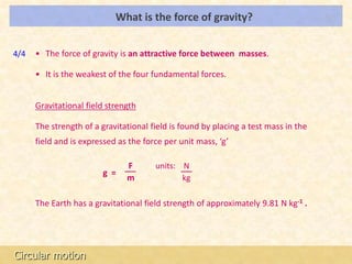 What is the force of gravity?                            LOs




4/4   • The force of gravity is an attractive force between masses.

      • It is the weakest of the four fundamental forces.


      Gravitational field strength

      The strength of a gravitational field is found by placing a test mass in the
      field and is expressed as the force per unit mass, ‘g’

                               F       units: N
                        g =
                               m              kg

      The Earth has a gravitational field strength of approximately 9.81 N kg-1 .




Circular motion
 