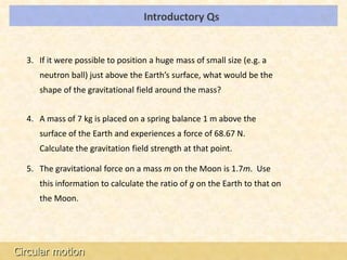 Introductory Qs                          LOs




  3. If it were possible to position a huge mass of small size (e.g. a
     neutron ball) just above the Earth’s surface, what would be the
     shape of the gravitational field around the mass?


  4. A mass of 7 kg is placed on a spring balance 1 m above the
     surface of the Earth and experiences a force of 68.67 N.
     Calculate the gravitation field strength at that point.

  5. The gravitational force on a mass m on the Moon is 1.7m. Use
     this information to calculate the ratio of g on the Earth to that on
     the Moon.




Circular motion
 