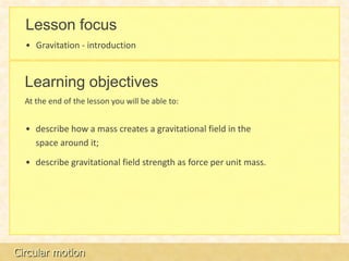 Lesson focus
  • Gravitation - introduction


  Learning objectives
  At the end of the lesson you will be able to:


  • describe how a mass creates a gravitational field in the
    space around it;

  • describe gravitational field strength as force per unit mass.




Circular motion
 