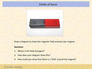 Fields of force                          LOs




        Draw a diagram to show the magnetic field around a bar magnet.

        Questions
        1. Where is the field strongest?
        3. How does your diagram show this?
        4. How could you show that there is a ‘field’ around the magnet?


Circular motion
 