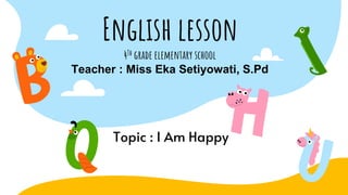 English lesson
4Th grade elementary school
Teacher : Miss Eka Setiyowati, S.Pd
Topic : I Am Happy
 