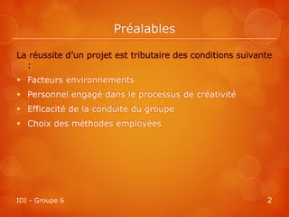 Préalables

La réussite d’un projet est tributaire des conditions suivante
  :
 Facteurs environnements
 Personnel engagé dans le processus de créativité
 Efficacité de la conduite du groupe
 Choix des méthodes employées




IDI - Groupe 6                                              2
 