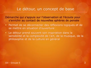 Le détour, un concept de base

Démarche qui s’appuis sur l’observation et l’écoute pour
  s’enrichir au contact de nouvelles sphères de pensée
 Permet de se déconnecter des réflexions logiques et de
  se mettre en situation d’ouverture
 Le détour prend souvent son inspiration dans la
  sensibilité et la complexité de l’art, de la musique, de la
  philosophie et de la culture en général




IDI - Groupe 6                                                  3
 