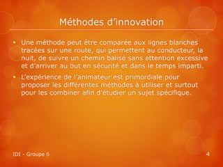 Méthodes d’innovation

 Une méthode peut être comparée aux lignes blanches
  tracées sur une route, qui permettent au conducteur, la
  nuit, de suivre un chemin balisé sans attention excessive
  et d’arriver au but en sécurité et dans le temps imparti.
 L’expérience de l’animateur est primordiale pour
  proposer les différentes méthodes à utiliser et surtout
  pour les combiner afin d’étudier un sujet spécifique.




IDI - Groupe 6                                              4
 