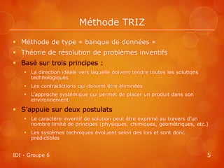 Méthode TRIZ

 Méthode de type « banque de données »
 Théorie de résolution de problèmes inventifs
 Basé sur trois principes :
     La direction idéale vers laquelle doivent tendre toutes les solutions
      technologiques
     Les contradictions qui doivent être éliminées
     L’approche systémique qui permet de placer un produit dans son
      environnement

 S’appuie sur deux postulats
     Le caractère inventif de solution peut être exprimé au travers d’un
      nombre limité de principes (physiques, chimiques, géométriques, etc.)
     Les systèmes techniques évoluent selon des lois et sont donc
      prédictibles


IDI - Groupe 6                                                                5
 